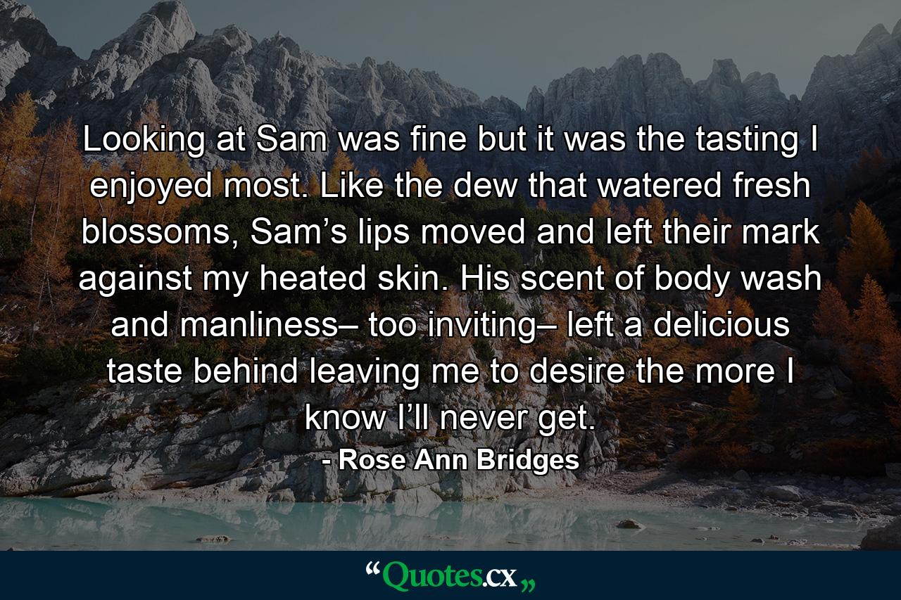 Looking at Sam was fine but it was the tasting I enjoyed most. Like the dew that watered fresh blossoms, Sam’s lips moved and left their mark against my heated skin. His scent of body wash and manliness– too inviting– left a delicious taste behind leaving me to desire the more I know I’ll never get. - Quote by Rose Ann Bridges