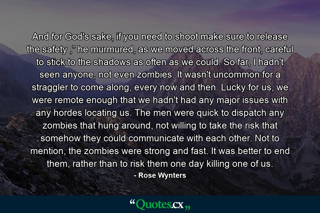 And for God's sake, if you need to shoot make sure to release the safety ,” he murmured, as we moved across the front, careful to stick to the shadows as often as we could. So far, I hadn't seen anyone, not even zombies. It wasn't uncommon for a straggler to come along, every now and then. Lucky for us, we were remote enough that we hadn't had any major issues with any hordes locating us. The men were quick to dispatch any zombies that hung around, not willing to take the risk that somehow they could communicate with each other. Not to mention, the zombies were strong and fast. It was better to end them, rather than to risk them one day killing one of us. - Quote by Rose Wynters