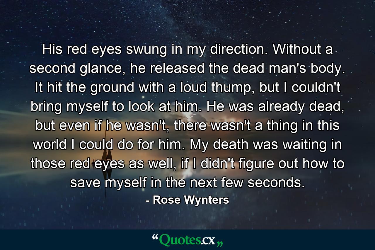 His red eyes swung in my direction. Without a second glance, he released the dead man's body. It hit the ground with a loud thump, but I couldn't bring myself to look at him. He was already dead, but even if he wasn't, there wasn't a thing in this world I could do for him. My death was waiting in those red eyes as well, if I didn't figure out how to save myself in the next few seconds. - Quote by Rose Wynters