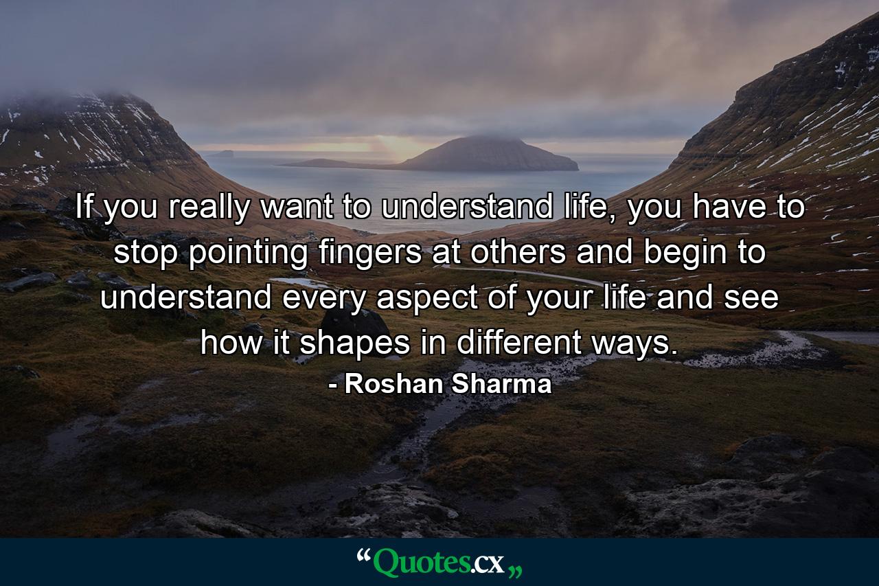 If you really want to understand life, you have to stop pointing fingers at others and begin to understand every aspect of your life and see how it shapes in different ways. - Quote by Roshan Sharma