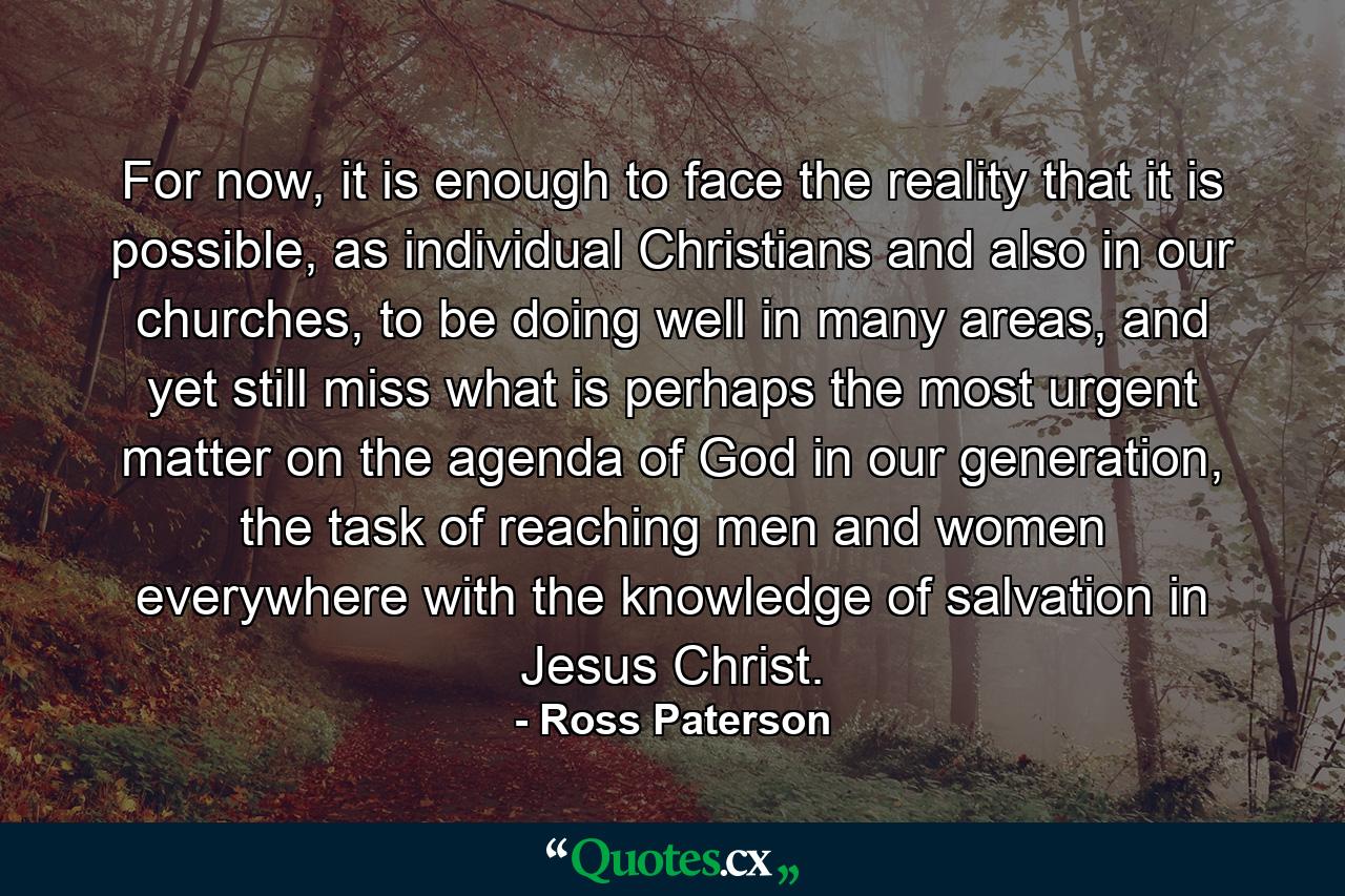 For now, it is enough to face the reality that it is possible, as individual Christians and also in our churches, to be doing well in many areas, and yet still miss what is perhaps the most urgent matter on the agenda of God in our generation, the task of reaching men and women everywhere with the knowledge of salvation in Jesus Christ. - Quote by Ross Paterson