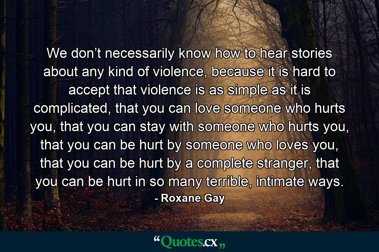 We don’t necessarily know how to hear stories about any kind of violence, because it is hard to accept that violence is as simple as it is complicated, that you can love someone who hurts you, that you can stay with someone who hurts you, that you can be hurt by someone who loves you, that you can be hurt by a complete stranger, that you can be hurt in so many terrible, intimate ways. - Quote by Roxane Gay