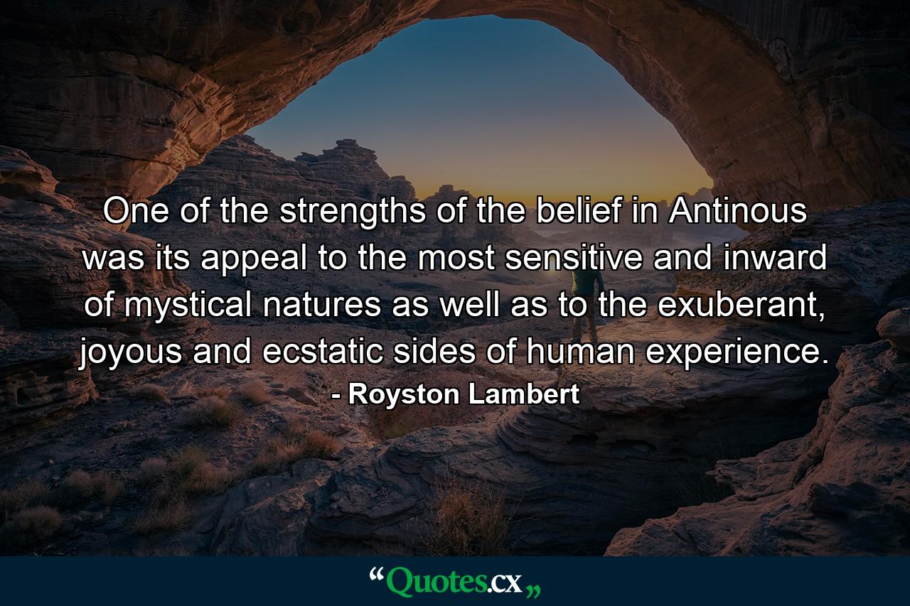 One of the strengths of the belief in Antinous was its appeal to the most sensitive and inward of mystical natures as well as to the exuberant, joyous and ecstatic sides of human experience. - Quote by Royston Lambert