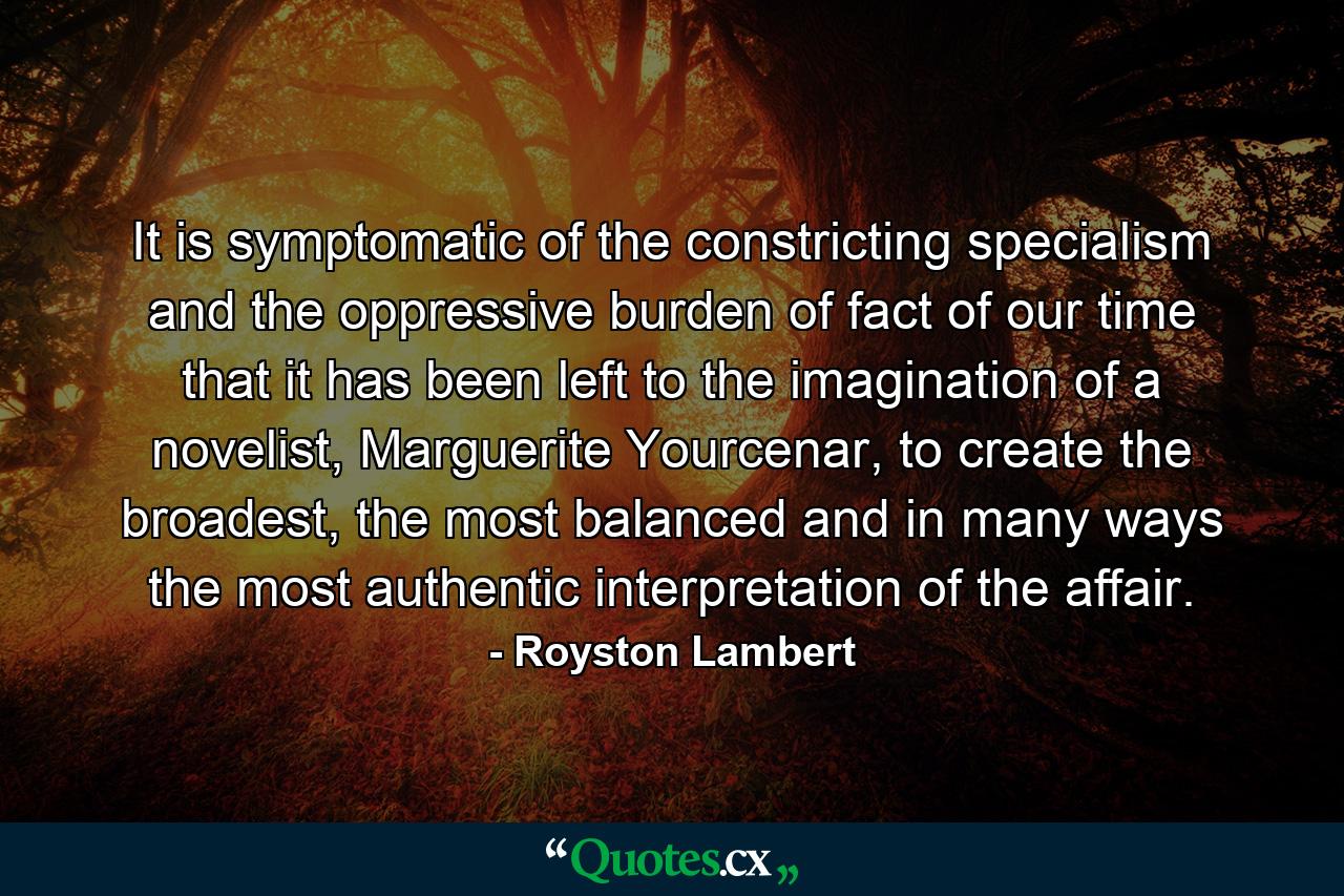 It is symptomatic of the constricting specialism and the oppressive burden of fact of our time that it has been left to the imagination of a novelist, Marguerite Yourcenar, to create the broadest, the most balanced and in many ways the most authentic interpretation of the affair. - Quote by Royston Lambert