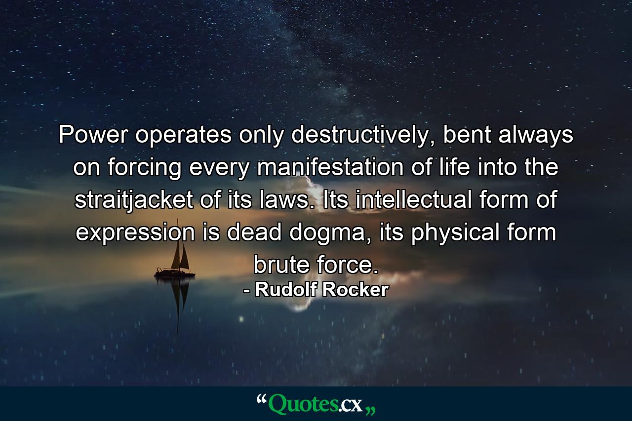 Power operates only destructively, bent always on forcing every manifestation of life into the straitjacket of its laws. Its intellectual form of expression is dead dogma, its physical form brute force. - Quote by Rudolf Rocker