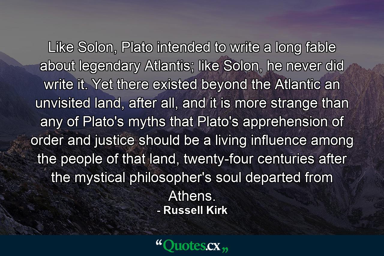 Like Solon, Plato intended to write a long fable about legendary Atlantis; like Solon, he never did write it. Yet there existed beyond the Atlantic an unvisited land, after all, and it is more strange than any of Plato's myths that Plato's apprehension of order and justice should be a living influence among the people of that land, twenty-four centuries after the mystical philosopher's soul departed from Athens. - Quote by Russell Kirk