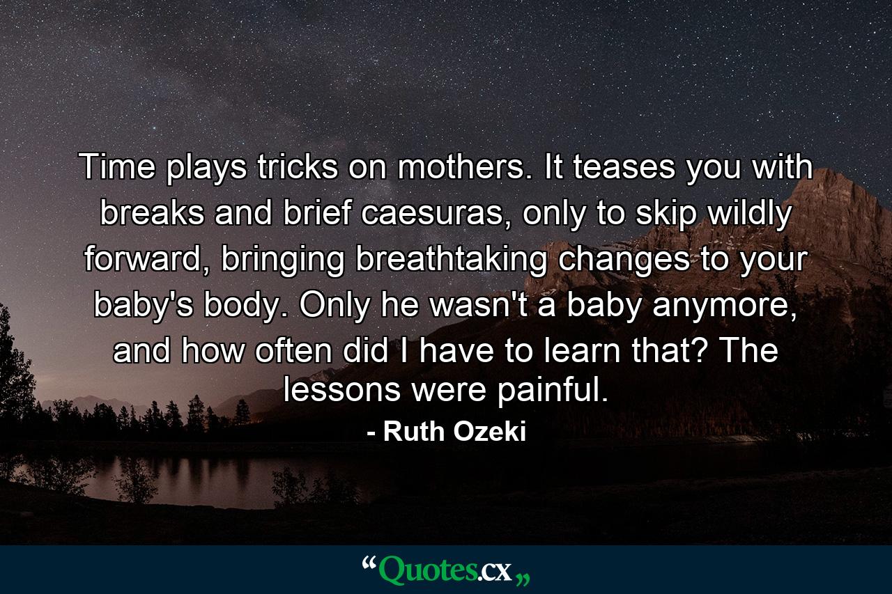 Time plays tricks on mothers. It teases you with breaks and brief caesuras, only to skip wildly forward, bringing breathtaking changes to your baby's body. Only he wasn't a baby anymore, and how often did I have to learn that? The lessons were painful. - Quote by Ruth Ozeki