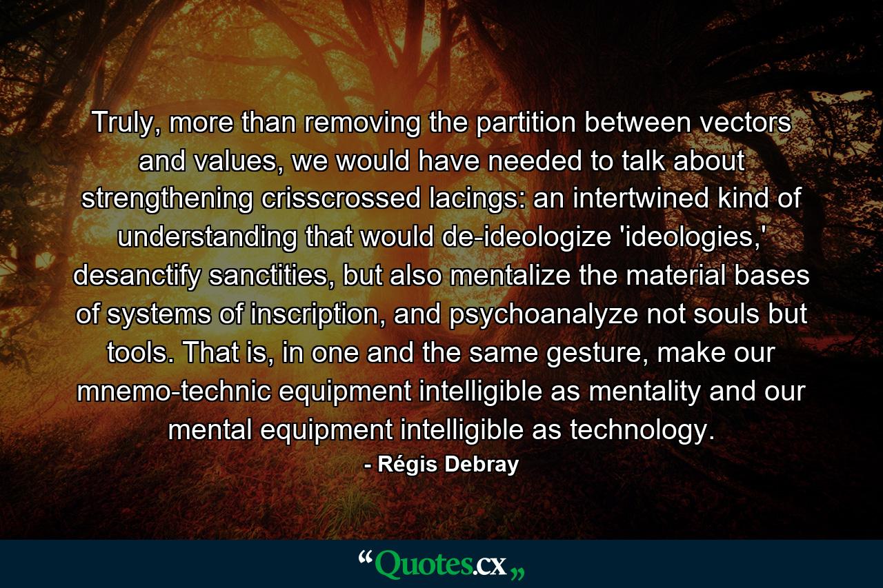 Truly, more than removing the partition between vectors and values, we would have needed to talk about strengthening crisscrossed lacings: an intertwined kind of understanding that would de-ideologize 'ideologies,' desanctify sanctities, but also mentalize the material bases of systems of inscription, and psychoanalyze not souls but tools. That is, in one and the same gesture, make our mnemo-technic equipment intelligible as mentality and our mental equipment intelligible as technology. - Quote by Régis Debray