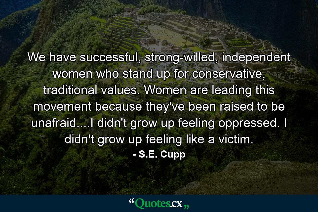 We have successful, strong-willed, independent women who stand up for conservative, traditional values. Women are leading this movement because they've been raised to be unafraid....I didn't grow up feeling oppressed. I didn't grow up feeling like a victim. - Quote by S.E. Cupp