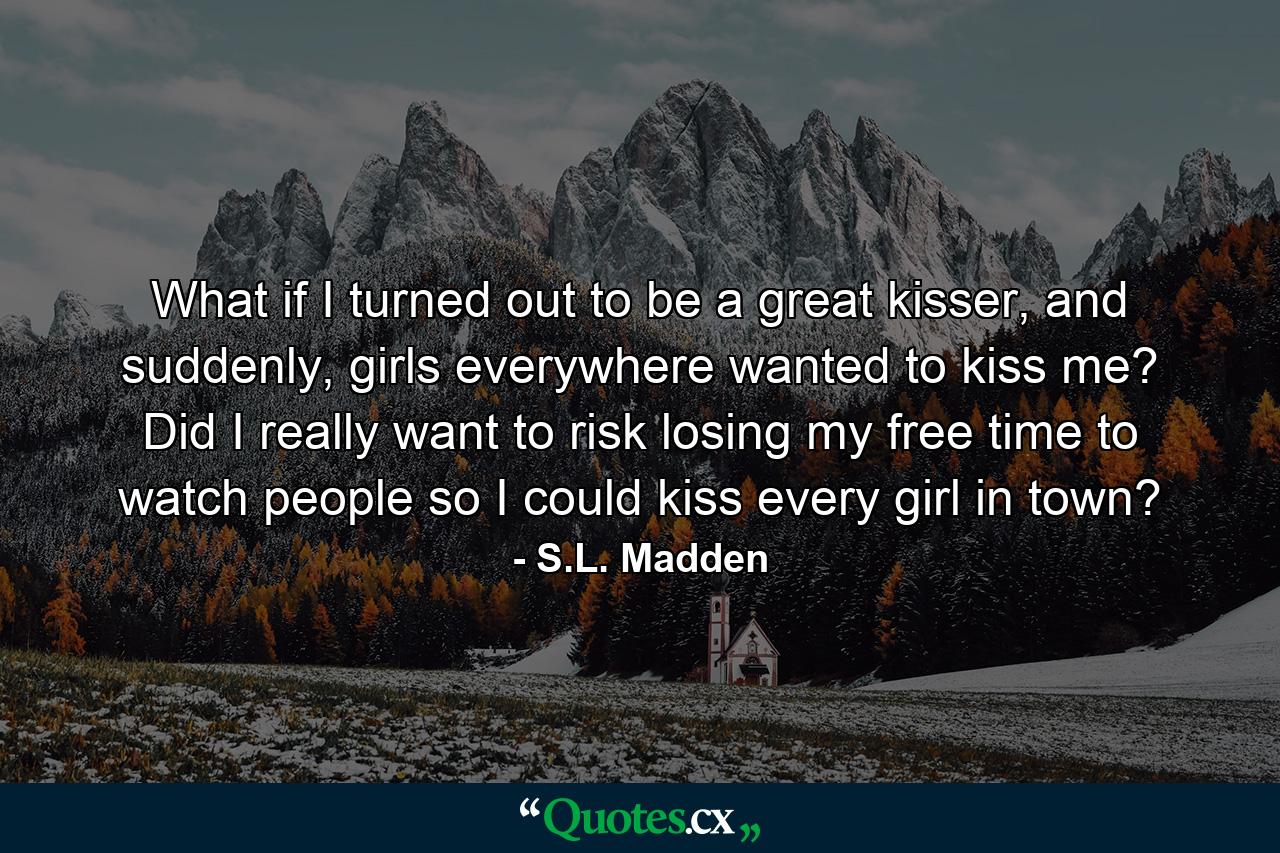 What if I turned out to be a great kisser, and suddenly, girls everywhere wanted to kiss me? Did I really want to risk losing my free time to watch people so I could kiss every girl in town? - Quote by S.L. Madden