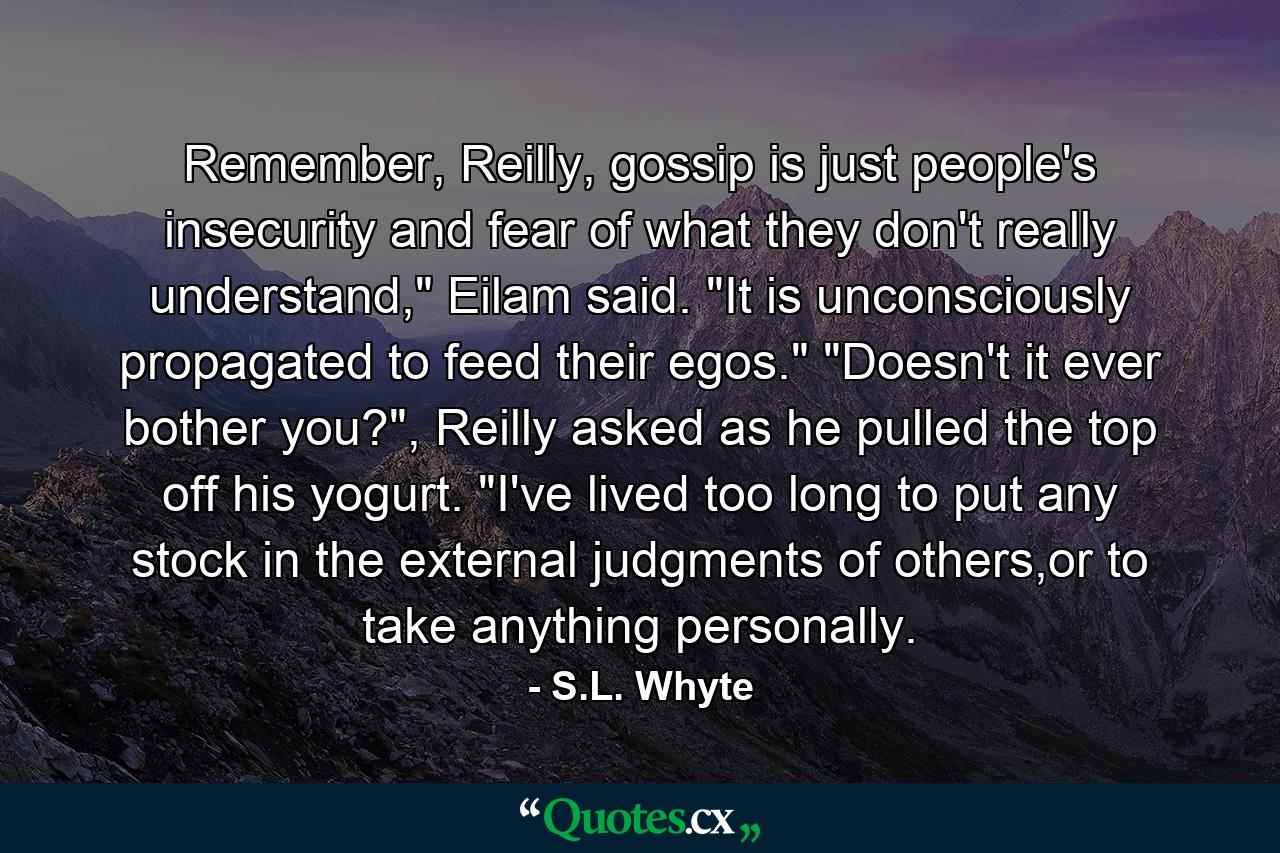 Remember, Reilly, gossip is just people's insecurity and fear of what they don't really understand,