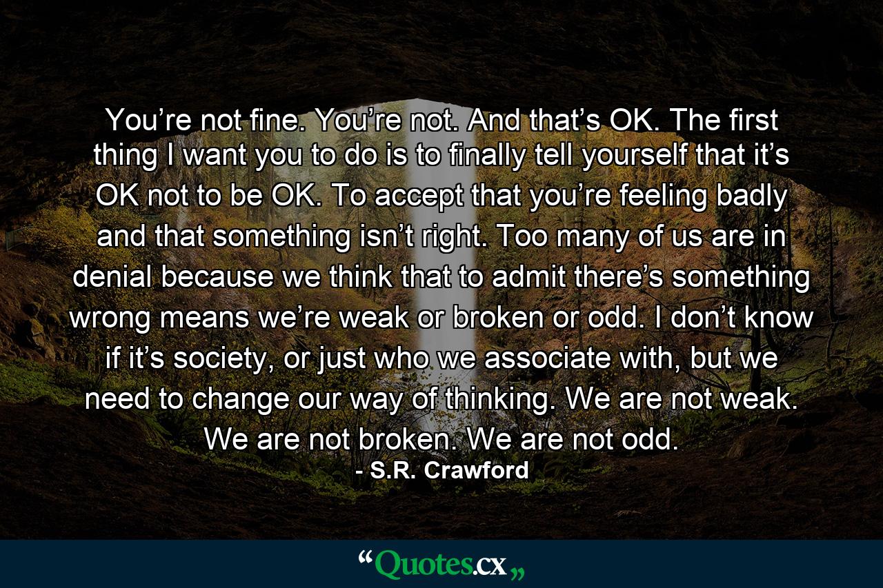 You’re not fine. You’re not. And that’s OK. The first thing I want you to do is to finally tell yourself that it’s OK not to be OK. To accept that you’re feeling badly and that something isn’t right. Too many of us are in denial because we think that to admit there’s something wrong means we’re weak or broken or odd. I don’t know if it’s society, or just who we associate with, but we need to change our way of thinking. We are not weak. We are not broken. We are not odd. - Quote by S.R. Crawford