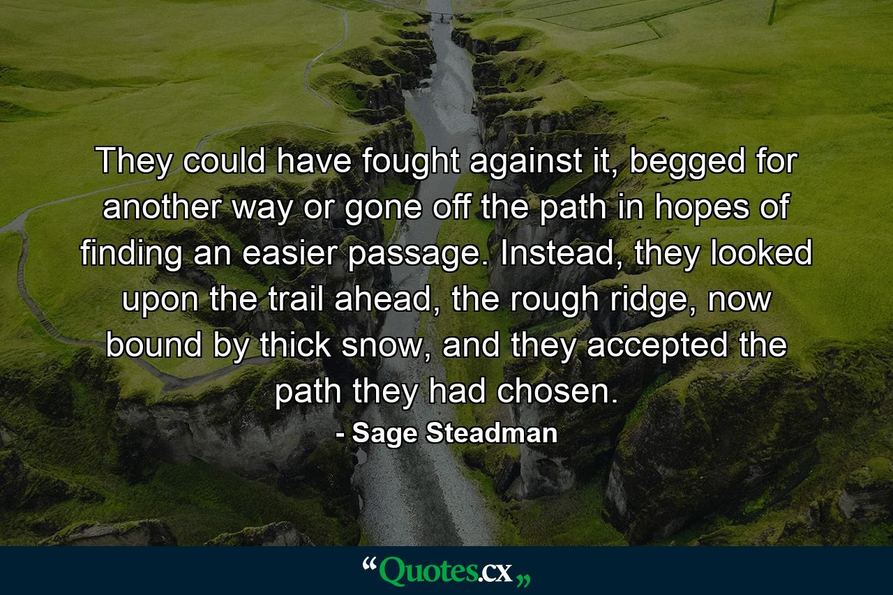 They could have fought against it, begged for another way or gone off the path in hopes of finding an easier passage. Instead, they looked upon the trail ahead, the rough ridge, now bound by thick snow, and they accepted the path they had chosen. - Quote by Sage Steadman