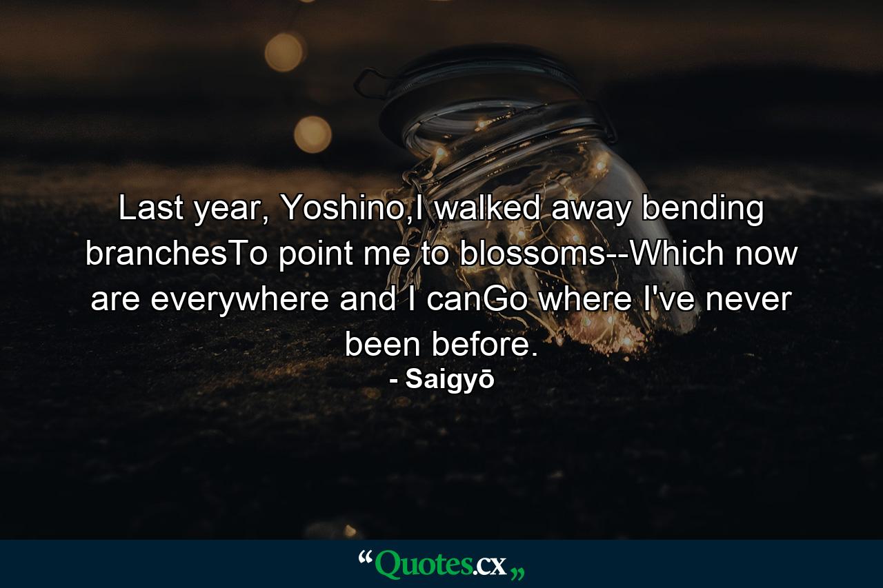 Last year, Yoshino,I walked away bending branchesTo point me to blossoms--Which now are everywhere and I canGo where I've never been before. - Quote by Saigyō