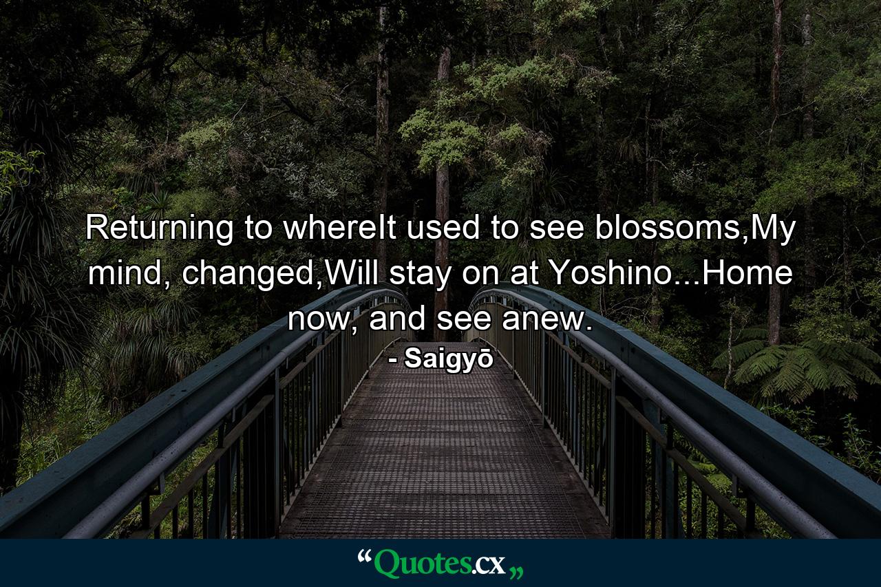 Returning to whereIt used to see blossoms,My mind, changed,Will stay on at Yoshino...Home now, and see anew. - Quote by Saigyō