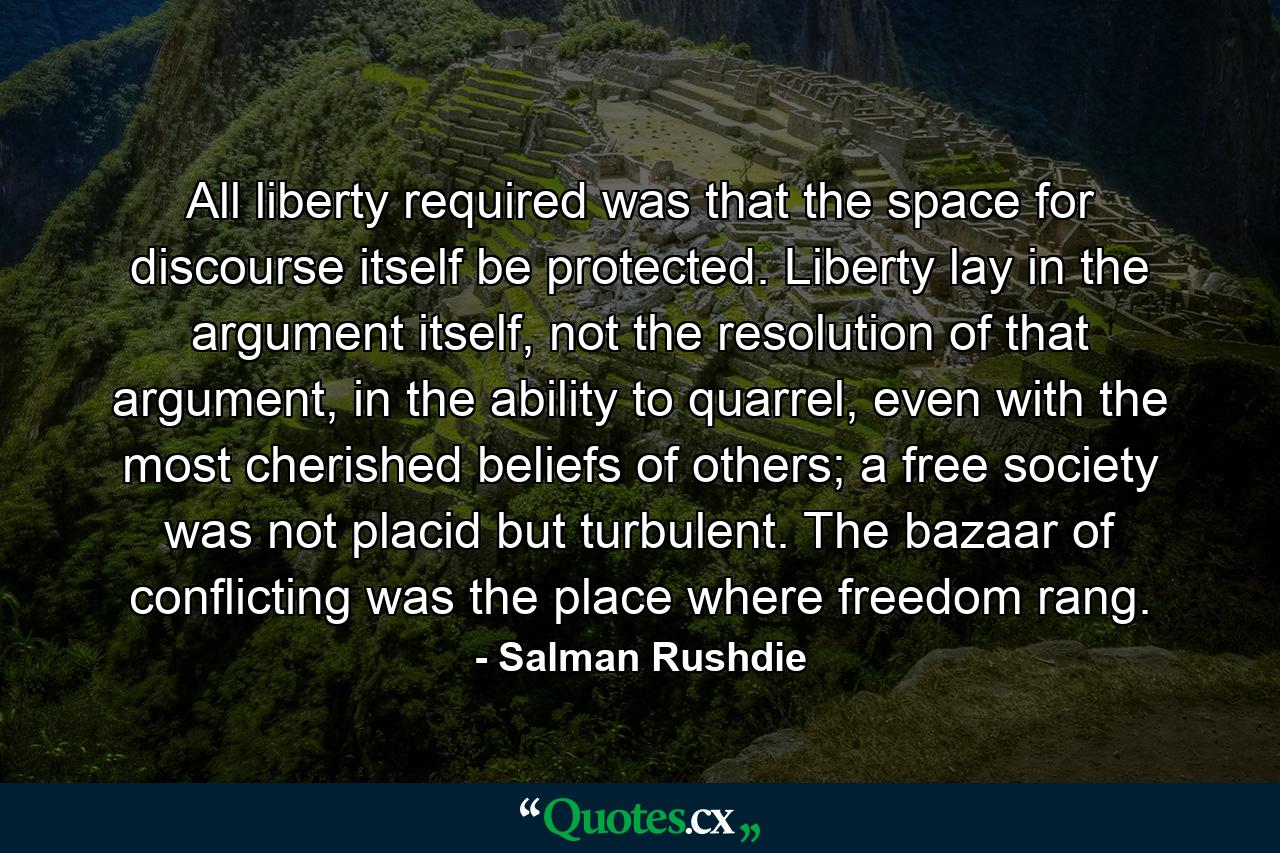 All liberty required was that the space for discourse itself be protected. Liberty lay in the argument itself, not the resolution of that argument, in the ability to quarrel, even with the most cherished beliefs of others; a free society was not placid but turbulent. The bazaar of conflicting was the place where freedom rang. - Quote by Salman Rushdie