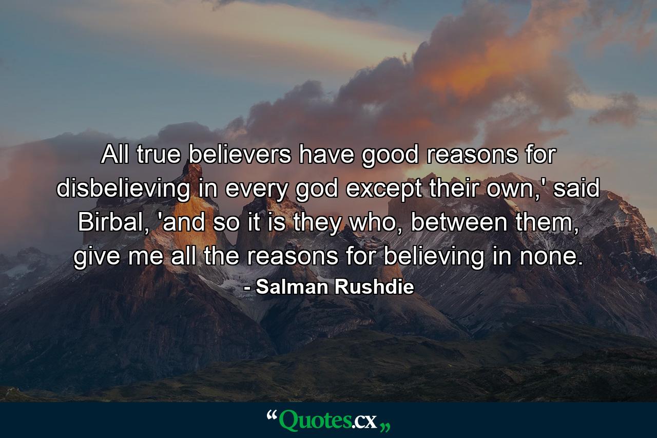 All true believers have good reasons for disbelieving in every god except their own,' said Birbal, 'and so it is they who, between them, give me all the reasons for believing in none. - Quote by Salman Rushdie