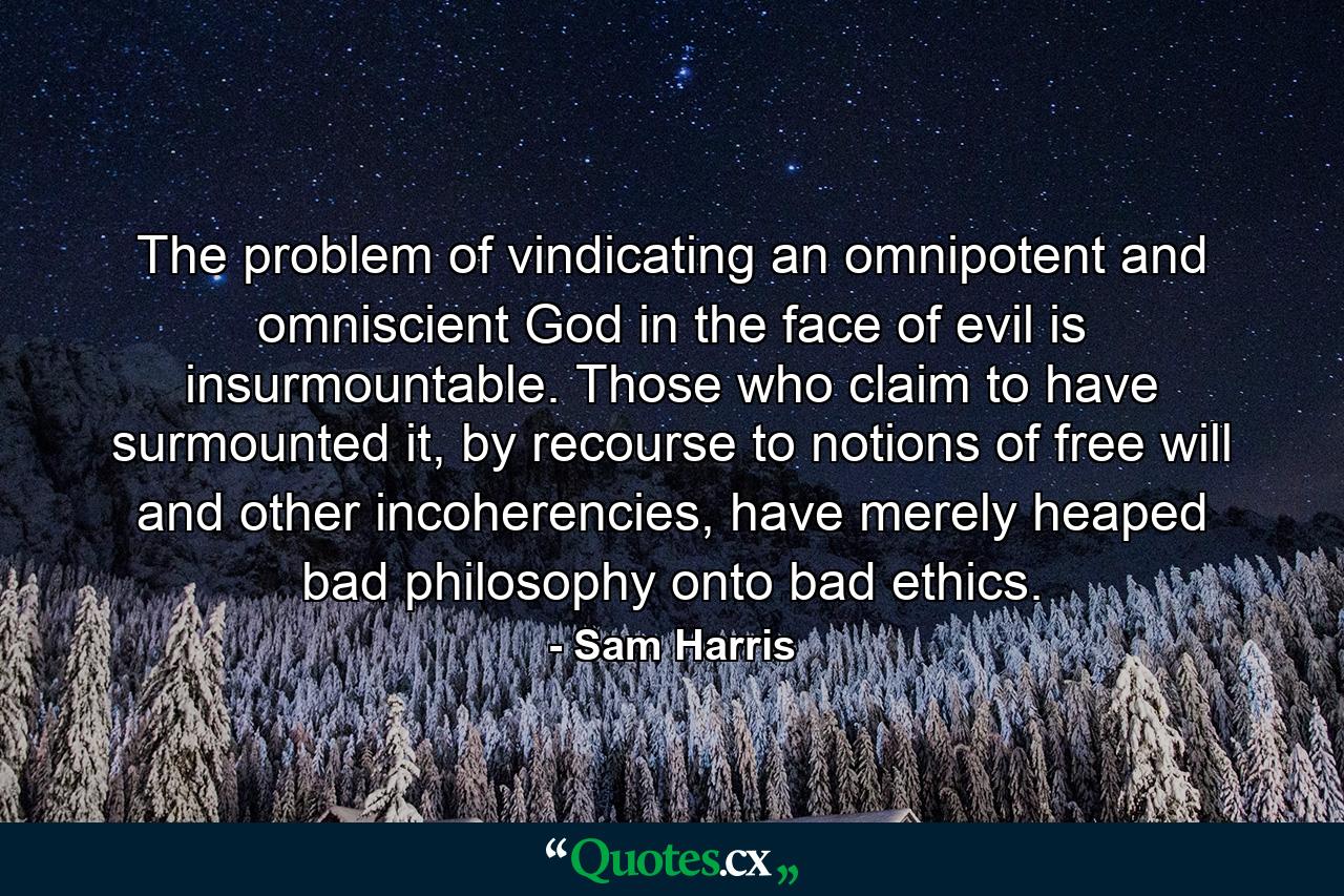 The problem of vindicating an omnipotent and omniscient God in the face of evil is insurmountable. Those who claim to have surmounted it, by recourse to notions of free will and other incoherencies, have merely heaped bad philosophy onto bad ethics. - Quote by Sam Harris