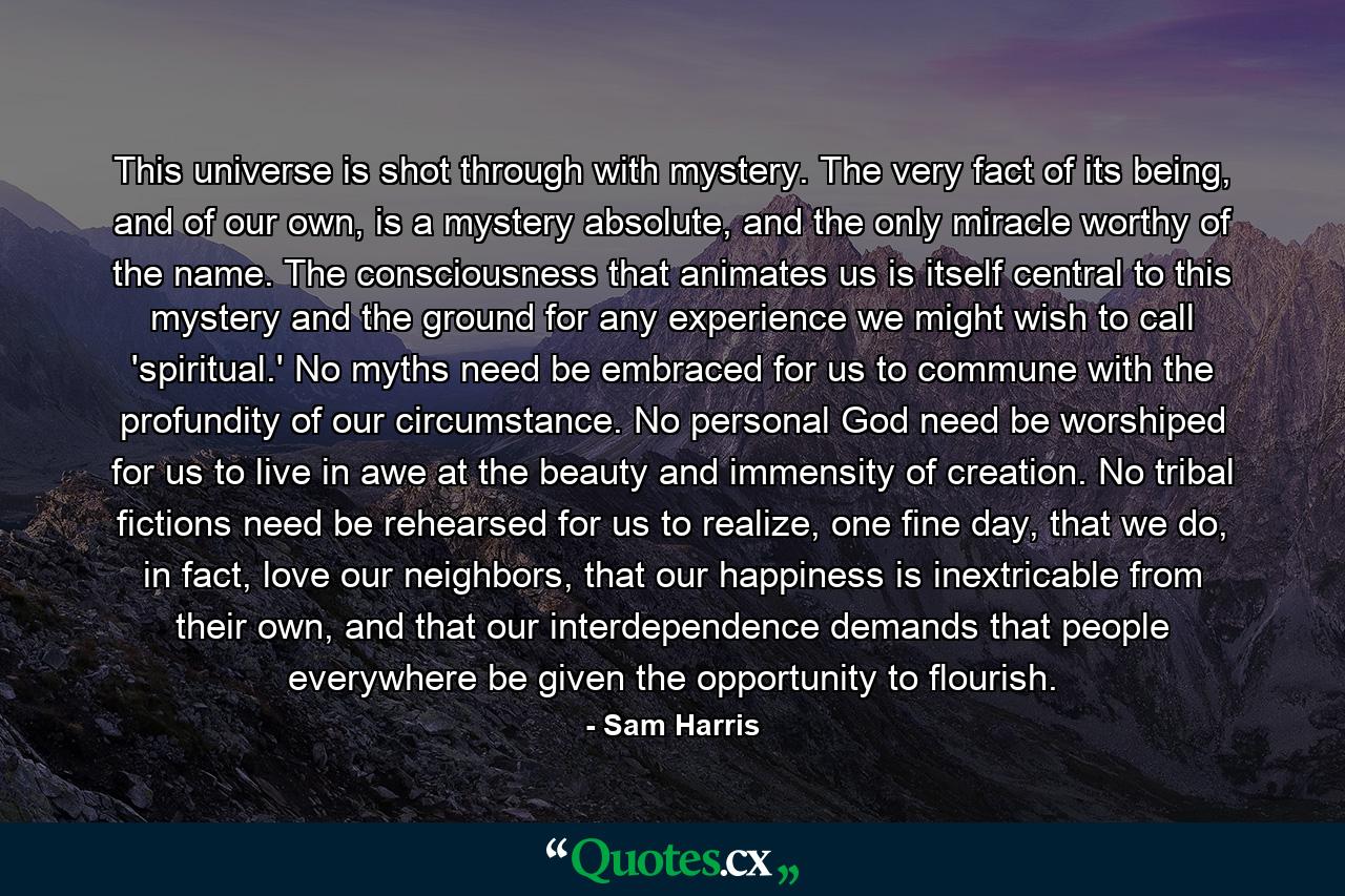 This universe is shot through with mystery. The very fact of its being, and of our own, is a mystery absolute, and the only miracle worthy of the name. The consciousness that animates us is itself central to this mystery and the ground for any experience we might wish to call 'spiritual.' No myths need be embraced for us to commune with the profundity of our circumstance. No personal God need be worshiped for us to live in awe at the beauty and immensity of creation. No tribal fictions need be rehearsed for us to realize, one fine day, that we do, in fact, love our neighbors, that our happiness is inextricable from their own, and that our interdependence demands that people everywhere be given the opportunity to flourish. - Quote by Sam Harris