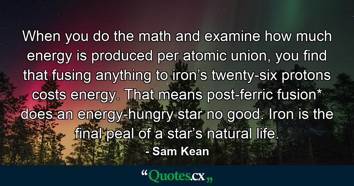 When you do the math and examine how much energy is produced per atomic union, you find that fusing anything to iron’s twenty-six protons costs energy. That means post-ferric fusion* does an energy-hungry star no good. Iron is the final peal of a star’s natural life. - Quote by Sam Kean