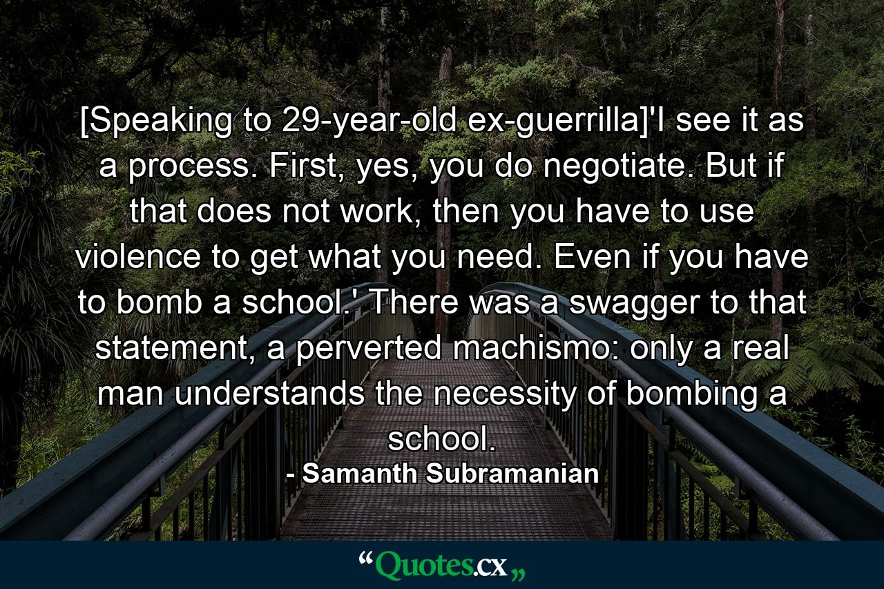 [Speaking to 29-year-old ex-guerrilla]'I see it as a process. First, yes, you do negotiate. But if that does not work, then you have to use violence to get what you need. Even if you have to bomb a school.' There was a swagger to that statement, a perverted machismo: only a real man understands the necessity of bombing a school. - Quote by Samanth Subramanian