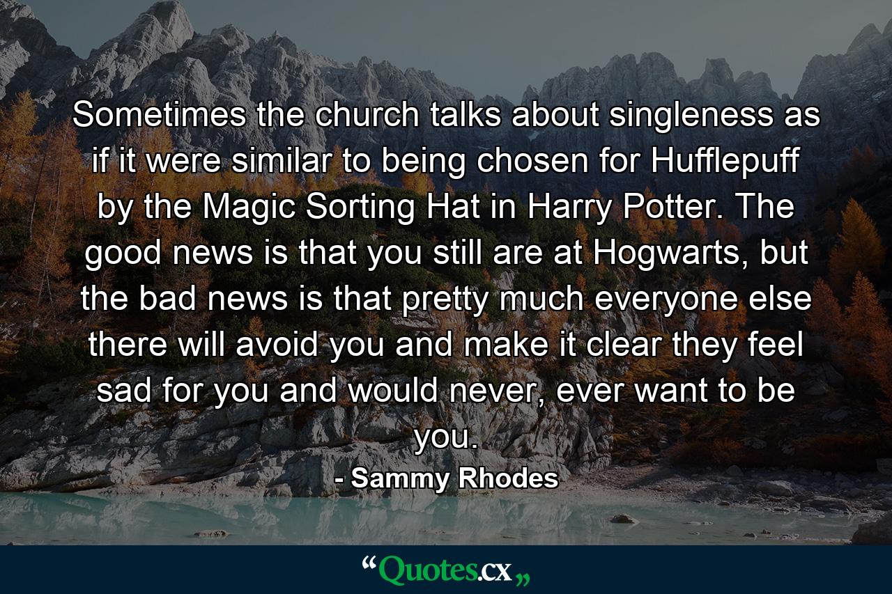 Sometimes the church talks about singleness as if it were similar to being chosen for Hufflepuff by the Magic Sorting Hat in Harry Potter. The good news is that you still are at Hogwarts, but the bad news is that pretty much everyone else there will avoid you and make it clear they feel sad for you and would never, ever want to be you. - Quote by Sammy Rhodes