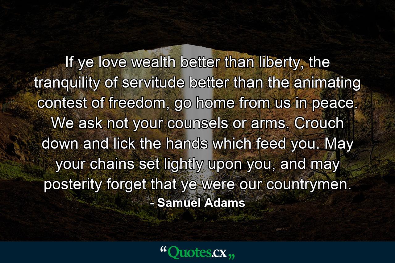 If ye love wealth better than liberty, the tranquility of servitude better than the animating contest of freedom, go home from us in peace. We ask not your counsels or arms. Crouch down and lick the hands which feed you. May your chains set lightly upon you, and may posterity forget that ye were our countrymen. - Quote by Samuel Adams