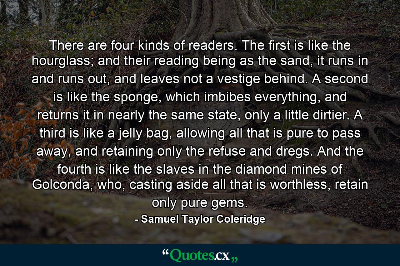 There are four kinds of readers. The first is like the hourglass; and their reading being as the sand, it runs in and runs out, and leaves not a vestige behind. A second is like the sponge, which imbibes everything, and returns it in nearly the same state, only a little dirtier. A third is like a jelly bag, allowing all that is pure to pass away, and retaining only the refuse and dregs. And the fourth is like the slaves in the diamond mines of Golconda, who, casting aside all that is worthless, retain only pure gems. - Quote by Samuel Taylor Coleridge