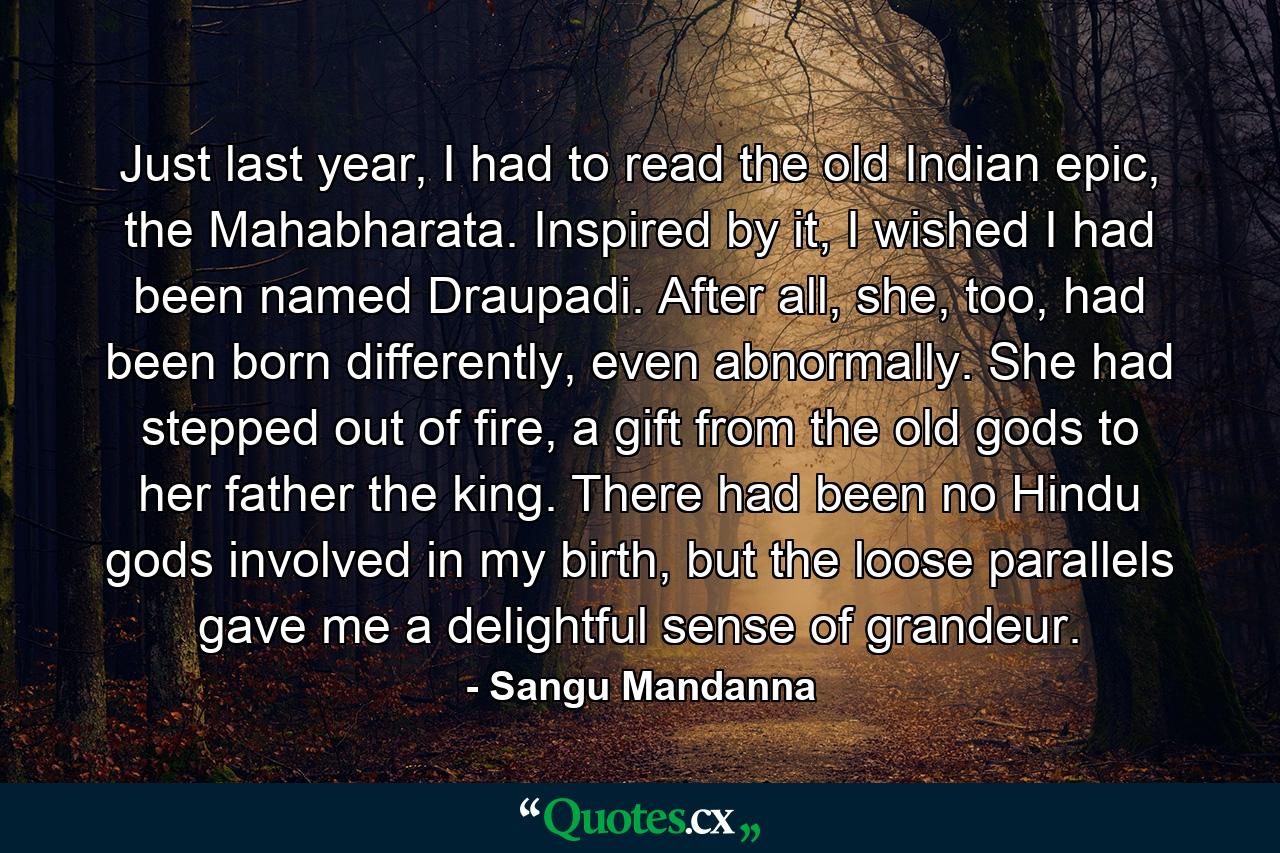 Just last year, I had to read the old Indian epic, the Mahabharata. Inspired by it, I wished I had been named Draupadi. After all, she, too, had been born differently, even abnormally. She had stepped out of fire, a gift from the old gods to her father the king. There had been no Hindu gods involved in my birth, but the loose parallels gave me a delightful sense of grandeur. - Quote by Sangu Mandanna