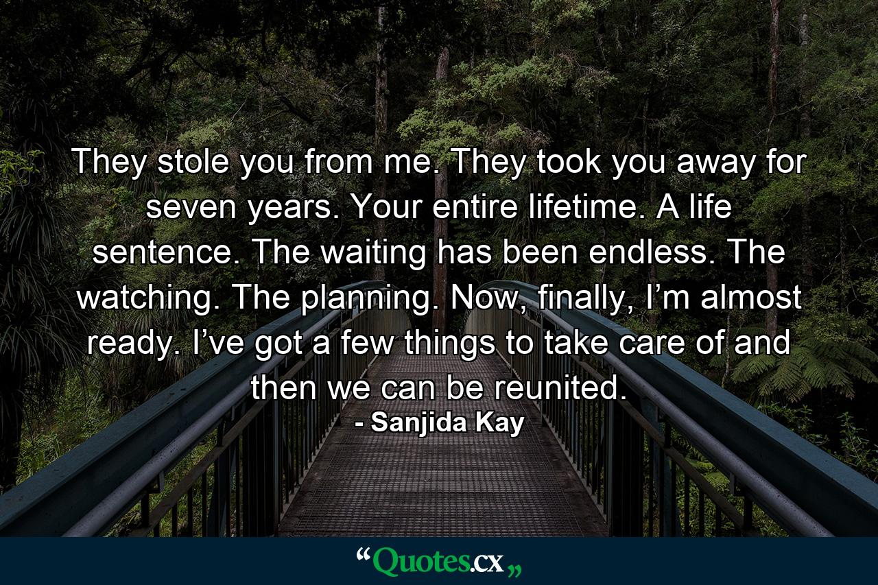 They stole you from me. They took you away for seven years. Your entire lifetime. A life sentence. The waiting has been endless. The watching. The planning. Now, finally, I’m almost ready. I’ve got a few things to take care of and then we can be reunited. - Quote by Sanjida Kay