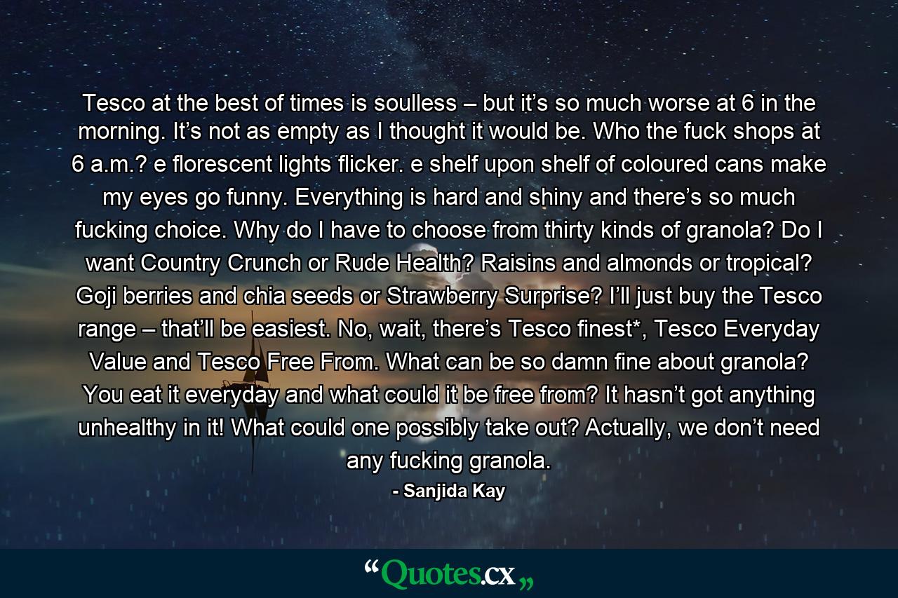 Tesco at the best of times is soulless – but it’s so much worse at 6 in the morning. It’s not as empty as I thought it would be. Who the fuck shops at 6 a.m.? e florescent lights flicker. e shelf upon shelf of coloured cans make my eyes go funny. Everything is hard and shiny and there’s so much fucking choice. Why do I have to choose from thirty kinds of granola? Do I want Country Crunch or Rude Health? Raisins and almonds or tropical? Goji berries and chia seeds or Strawberry Surprise? I’ll just buy the Tesco range – that’ll be easiest. No, wait, there’s Tesco finest*, Tesco Everyday Value and Tesco Free From. What can be so damn fine about granola? You eat it everyday and what could it be free from? It hasn’t got anything unhealthy in it! What could one possibly take out? Actually, we don’t need any fucking granola. - Quote by Sanjida Kay