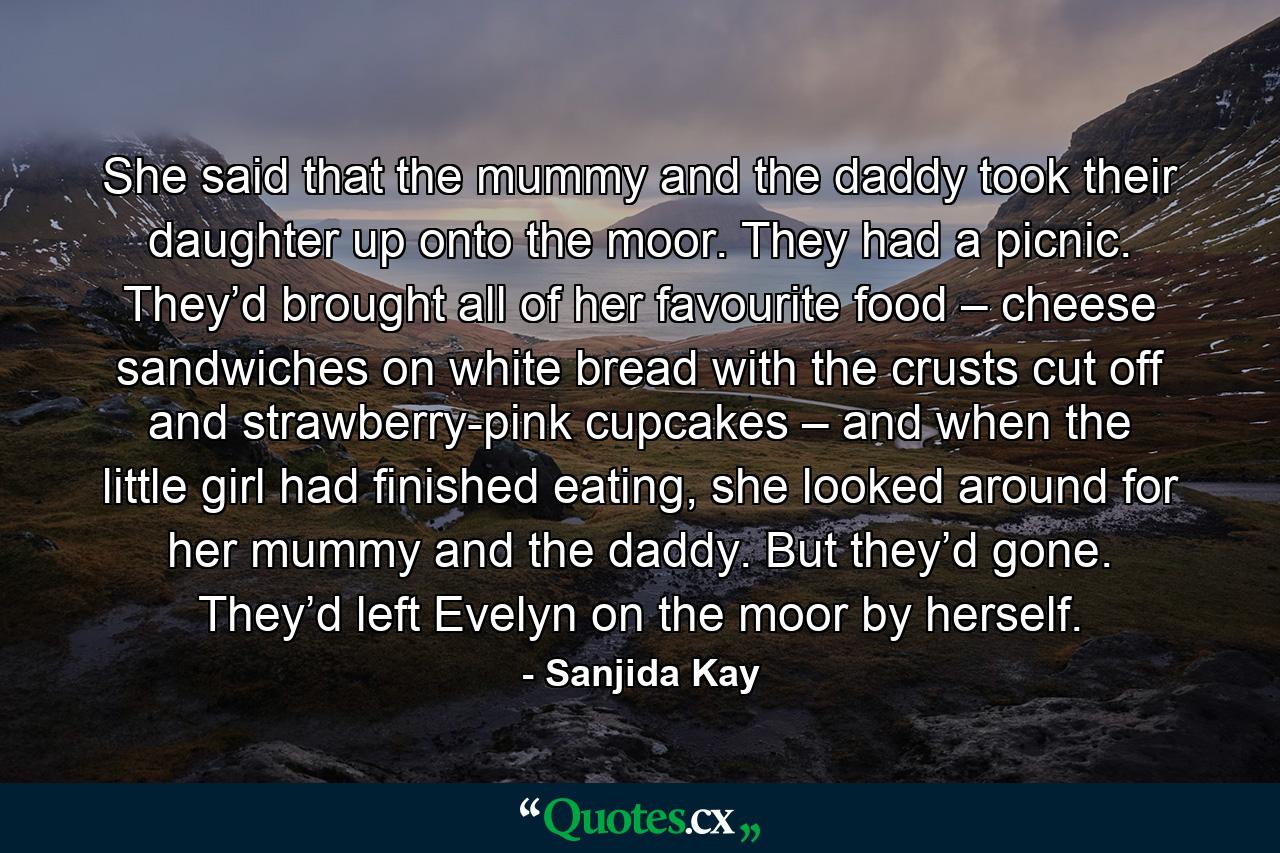 She said that the mummy and the daddy took their daughter up onto the moor. They had a picnic. They’d brought all of her favourite food – cheese sandwiches on white bread with the crusts cut off and strawberry-pink cupcakes – and when the little girl had finished eating, she looked around for her mummy and the daddy. But they’d gone. They’d left Evelyn on the moor by herself. - Quote by Sanjida Kay