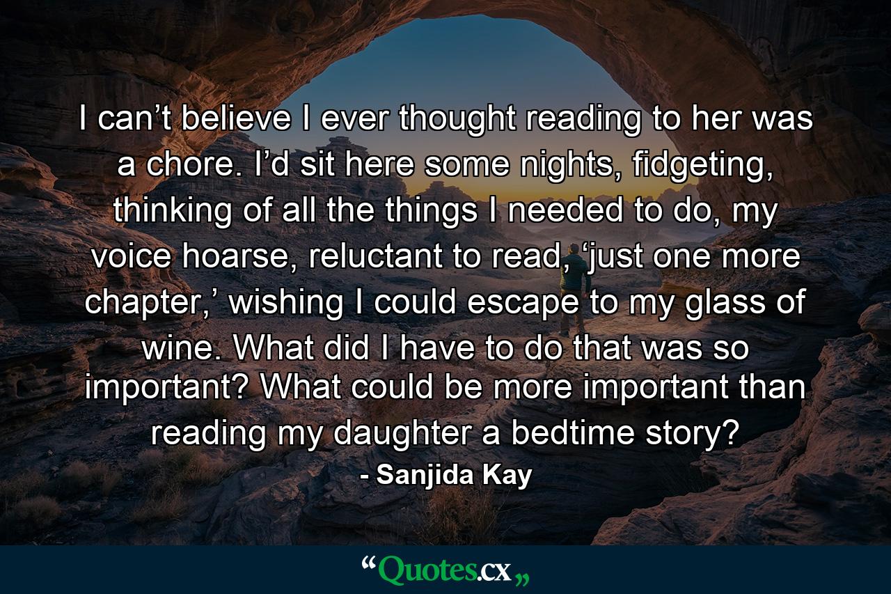 I can’t believe I ever thought reading to her was a chore. I’d sit here some nights, fidgeting, thinking of all the things I needed to do, my voice hoarse, reluctant to read, ‘just one more chapter,’ wishing I could escape to my glass of wine. What did I have to do that was so important? What could be more important than reading my daughter a bedtime story? - Quote by Sanjida Kay