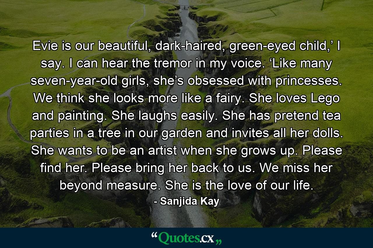 Evie is our beautiful, dark-haired, green-eyed child,’ I say. I can hear the tremor in my voice. ‘Like many seven-year-old girls, she’s obsessed with princesses. We think she looks more like a fairy. She loves Lego and painting. She laughs easily. She has pretend tea parties in a tree in our garden and invites all her dolls. She wants to be an artist when she grows up. Please find her. Please bring her back to us. We miss her beyond measure. She is the love of our life. - Quote by Sanjida Kay