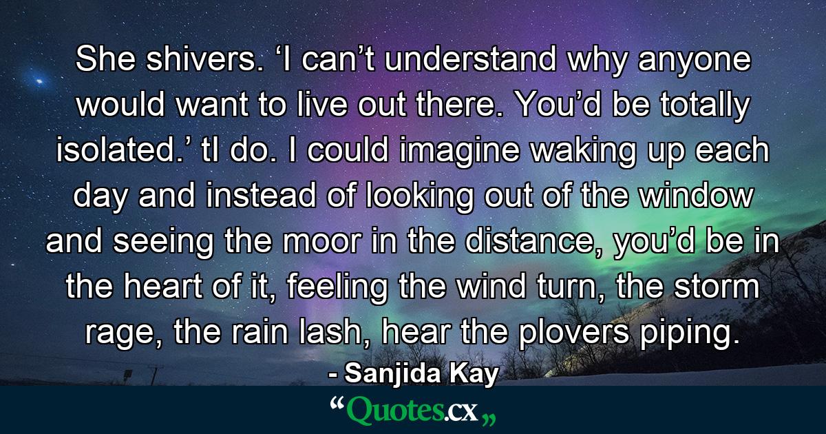 She shivers. ‘I can’t understand why anyone would want to live out there. You’d be totally isolated.’ tI do. I could imagine waking up each day and instead of looking out of the window and seeing the moor in the distance, you’d be in the heart of it, feeling the wind turn, the storm rage, the rain lash, hear the plovers piping. - Quote by Sanjida Kay