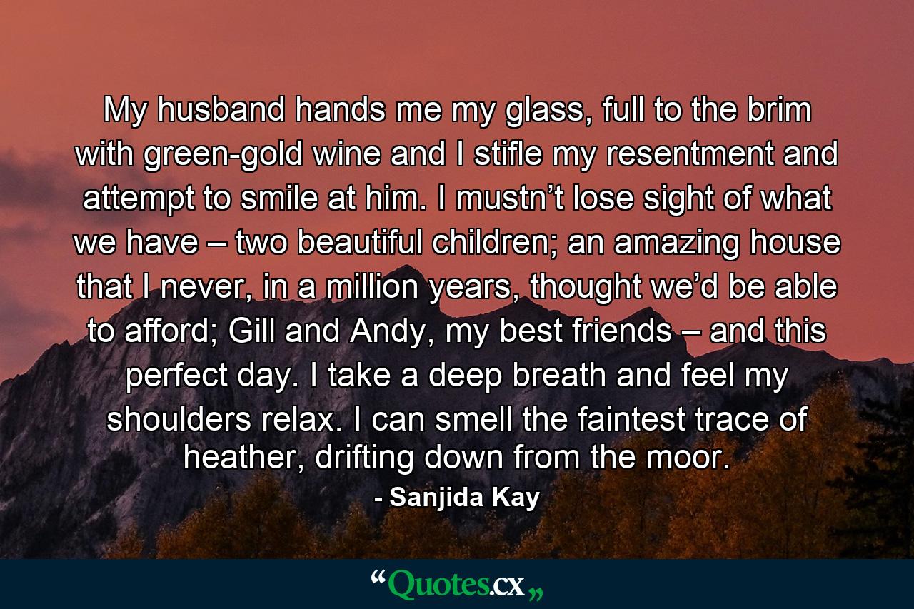 My husband hands me my glass, full to the brim with green-gold wine and I stifle my resentment and attempt to smile at him. I mustn’t lose sight of what we have – two beautiful children; an amazing house that I never, in a million years, thought we’d be able to afford; Gill and Andy, my best friends – and this perfect day. I take a deep breath and feel my shoulders relax. I can smell the faintest trace of heather, drifting down from the moor. - Quote by Sanjida Kay