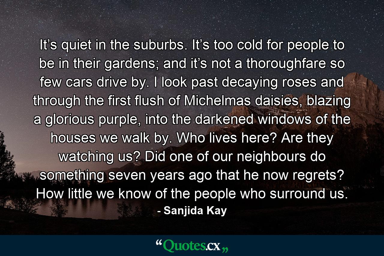 It’s quiet in the suburbs. It’s too cold for people to be in their gardens; and it’s not a thoroughfare so few cars drive by. I look past decaying roses and through the first flush of Michelmas daisies, blazing a glorious purple, into the darkened windows of the houses we walk by. Who lives here? Are they watching us? Did one of our neighbours do something seven years ago that he now regrets? How little we know of the people who surround us. - Quote by Sanjida Kay