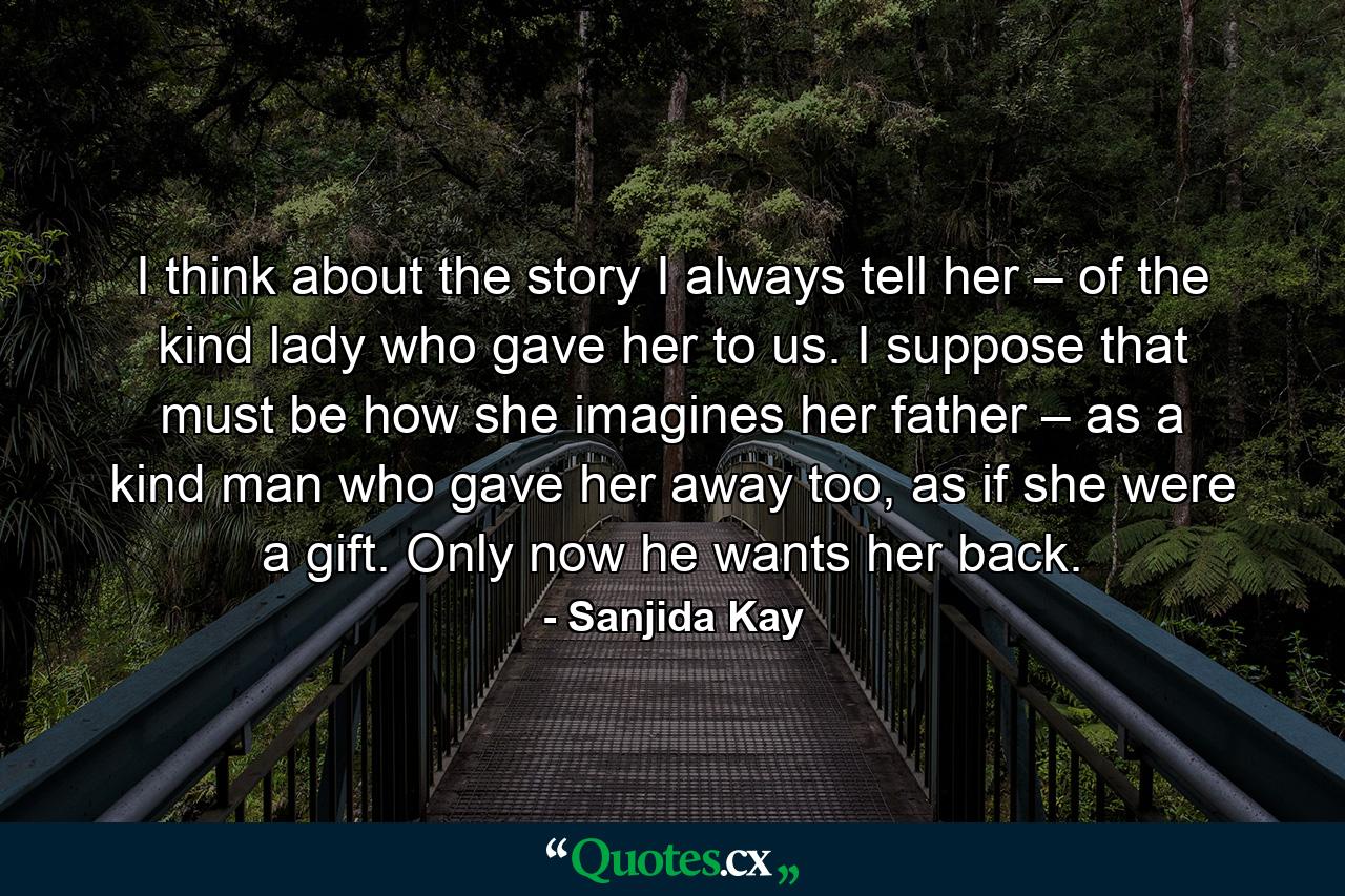 I think about the story I always tell her – of the kind lady who gave her to us. I suppose that must be how she imagines her father – as a kind man who gave her away too, as if she were a gift. Only now he wants her back. - Quote by Sanjida Kay