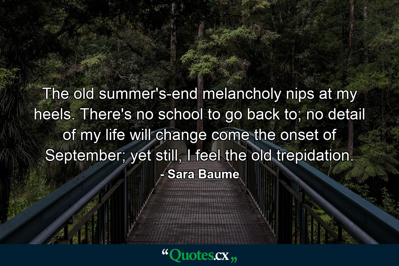 The old summer's-end melancholy nips at my heels. There's no school to go back to; no detail of my life will change come the onset of September; yet still, I feel the old trepidation. - Quote by Sara Baume