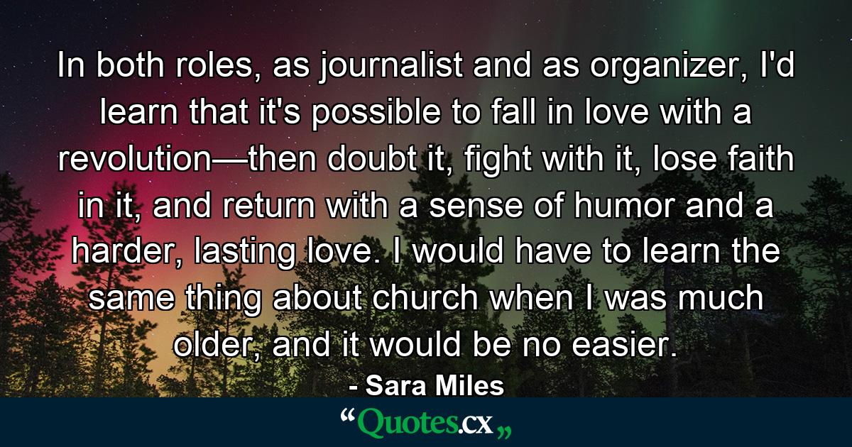 In both roles, as journalist and as organizer, I'd learn that it's possible to fall in love with a revolution—then doubt it, fight with it, lose faith in it, and return with a sense of humor and a harder, lasting love. I would have to learn the same thing about church when I was much older, and it would be no easier. - Quote by Sara Miles