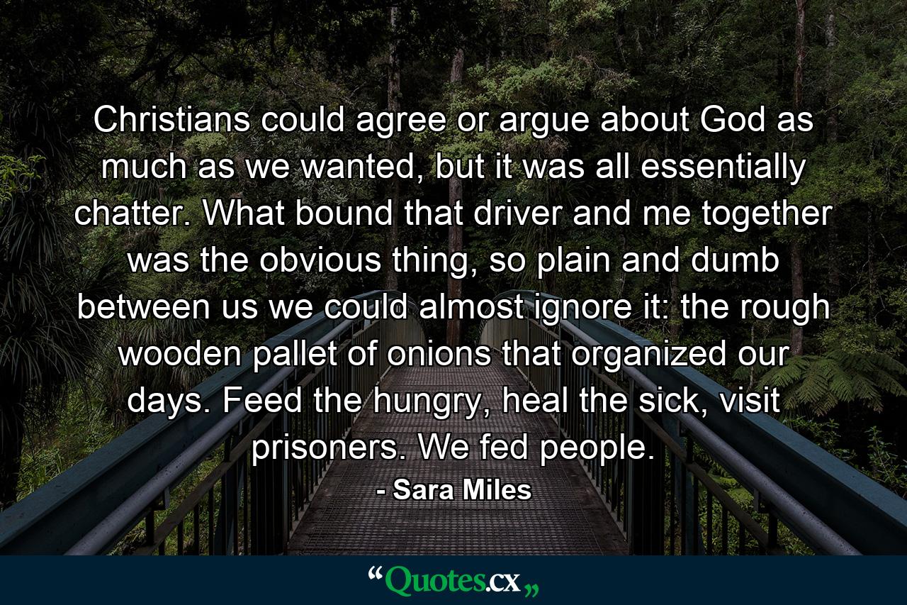 Christians could agree or argue about God as much as we wanted, but it was all essentially chatter. What bound that driver and me together was the obvious thing, so plain and dumb between us we could almost ignore it: the rough wooden pallet of onions that organized our days. Feed the hungry, heal the sick, visit prisoners. We fed people. - Quote by Sara Miles