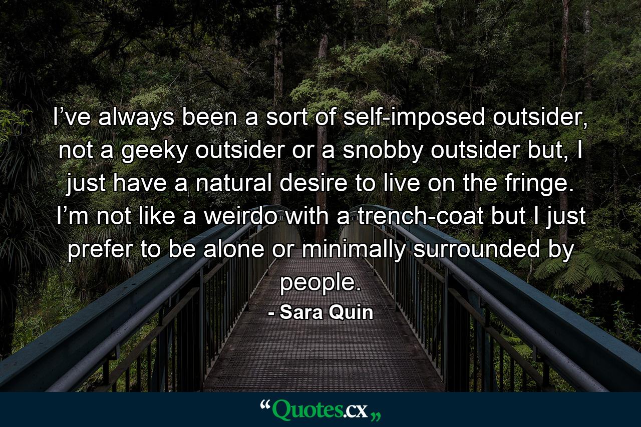 I’ve always been a sort of self-imposed outsider, not a geeky outsider or a snobby outsider but, I just have a natural desire to live on the fringe. I’m not like a weirdo with a trench-coat but I just prefer to be alone or minimally surrounded by people. - Quote by Sara Quin