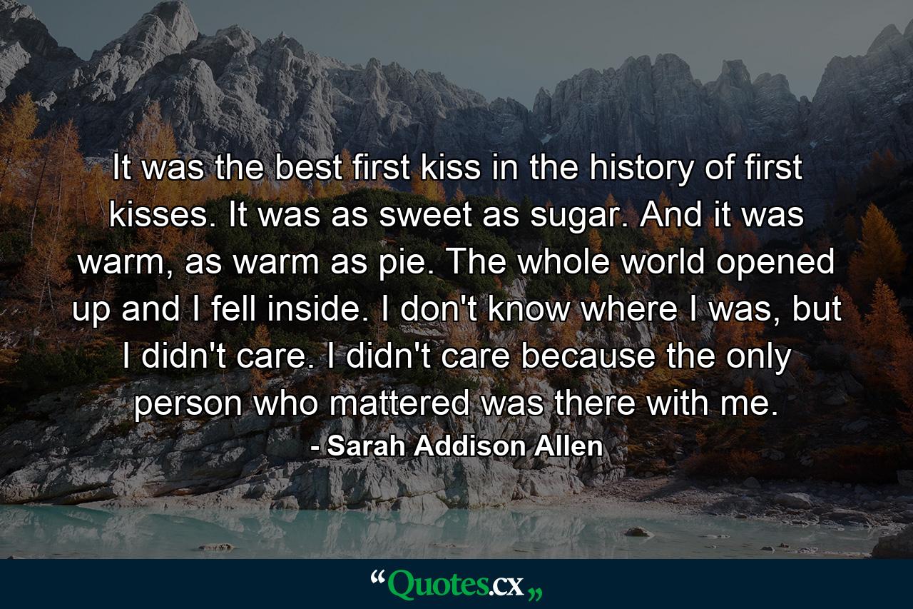 It was the best first kiss in the history of first kisses. It was as sweet as sugar. And it was warm, as warm as pie. The whole world opened up and I fell inside. I don't know where I was, but I didn't care. I didn't care because the only person who mattered was there with me. - Quote by Sarah Addison Allen