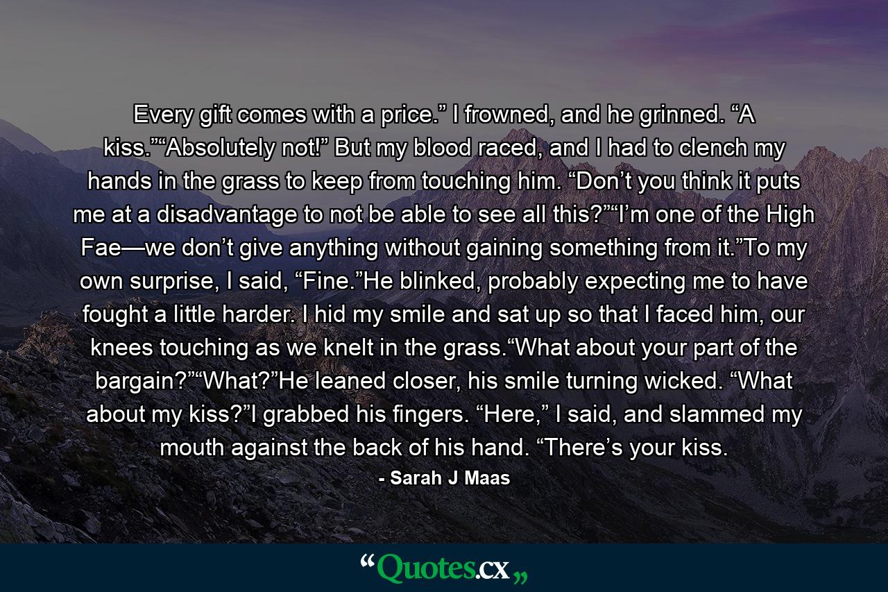 Every gift comes with a price.” I frowned, and he grinned. “A kiss.”“Absolutely not!” But my blood raced, and I had to clench my hands in the grass to keep from touching him. “Don’t you think it puts me at a disadvantage to not be able to see all this?”“I’m one of the High Fae—we don’t give anything without gaining something from it.”To my own surprise, I said, “Fine.”He blinked, probably expecting me to have fought a little harder. I hid my smile and sat up so that I faced him, our knees touching as we knelt in the grass.“What about your part of the bargain?”“What?”He leaned closer, his smile turning wicked. “What about my kiss?”I grabbed his fingers. “Here,” I said, and slammed my mouth against the back of his hand. “There’s your kiss. - Quote by Sarah J Maas