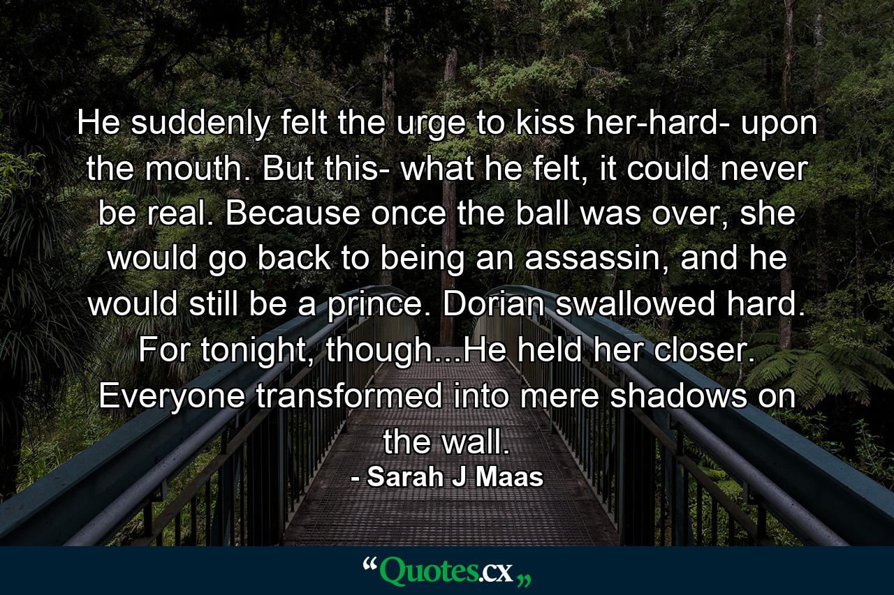 He suddenly felt the urge to kiss her-hard- upon the mouth. But this- what he felt, it could never be real. Because once the ball was over, she would go back to being an assassin, and he would still be a prince. Dorian swallowed hard. For tonight, though...He held her closer. Everyone transformed into mere shadows on the wall. - Quote by Sarah J Maas