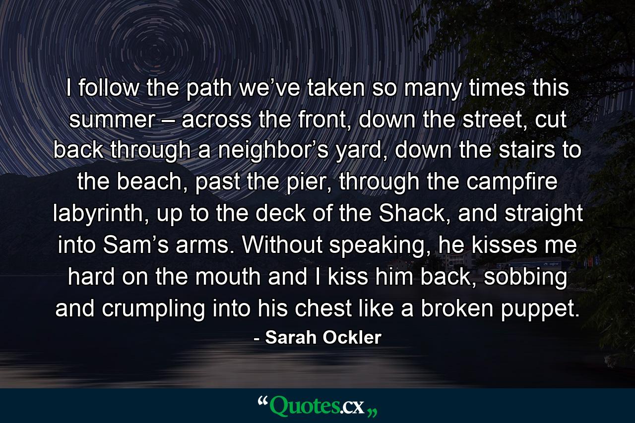 I follow the path we’ve taken so many times this summer – across the front, down the street, cut back through a neighbor’s yard, down the stairs to the beach, past the pier, through the campfire labyrinth, up to the deck of the Shack, and straight into Sam’s arms. Without speaking, he kisses me hard on the mouth and I kiss him back, sobbing and crumpling into his chest like a broken puppet. - Quote by Sarah Ockler