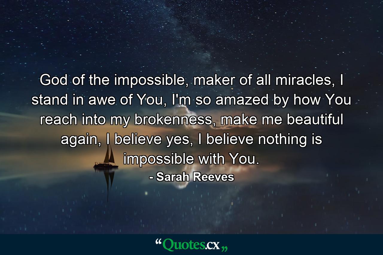 God of the impossible, maker of all miracles, I stand in awe of You, I'm so amazed by how You reach into my brokenness, make me beautiful again, I believe yes, I believe nothing is impossible with You. - Quote by Sarah Reeves