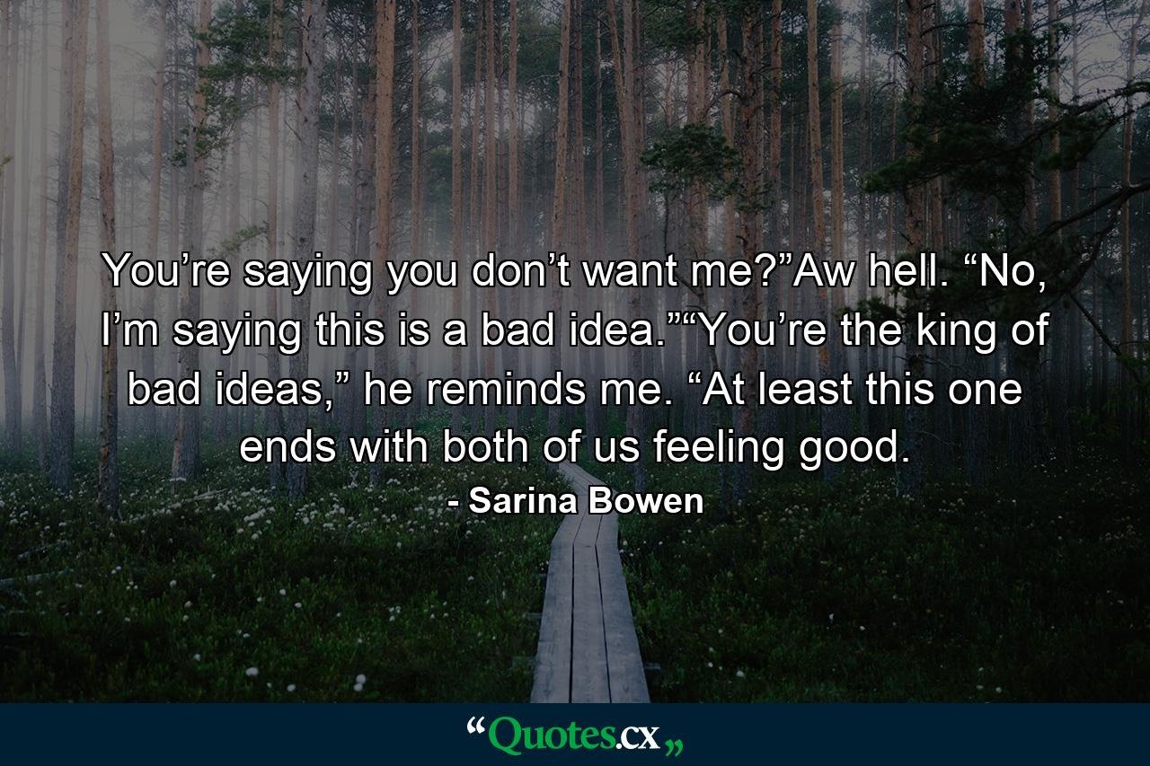 You’re saying you don’t want me?”Aw hell. “No, I’m saying this is a bad idea.”“You’re the king of bad ideas,” he reminds me. “At least this one ends with both of us feeling good. - Quote by Sarina Bowen