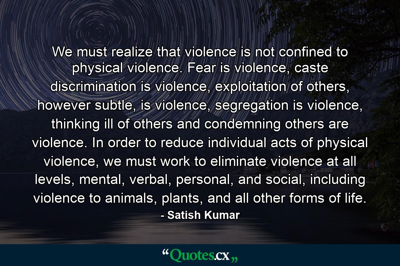 We must realize that violence is not confined to physical violence. Fear is violence, caste discrimination is violence, exploitation of others, however subtle, is violence, segregation is violence, thinking ill of others and condemning others are violence. In order to reduce individual acts of physical violence, we must work to eliminate violence at all levels, mental, verbal, personal, and social, including violence to animals, plants, and all other forms of life. - Quote by Satish Kumar