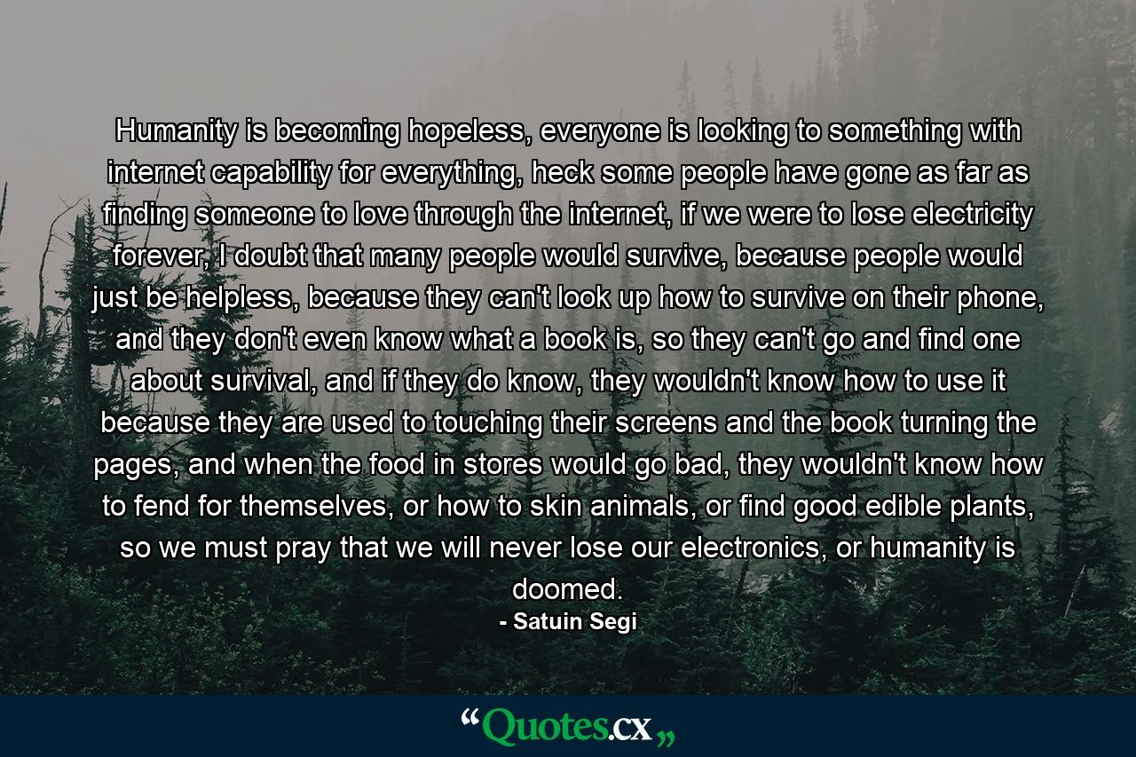 Humanity is becoming hopeless, everyone is looking to something with internet capability for everything, heck some people have gone as far as finding someone to love through the internet, if we were to lose electricity forever, I doubt that many people would survive, because people would just be helpless, because they can't look up how to survive on their phone, and they don't even know what a book is, so they can't go and find one about survival, and if they do know, they wouldn't know how to use it because they are used to touching their screens and the book turning the pages, and when the food in stores would go bad, they wouldn't know how to fend for themselves, or how to skin animals, or find good edible plants, so we must pray that we will never lose our electronics, or humanity is doomed. - Quote by Satuin Segi